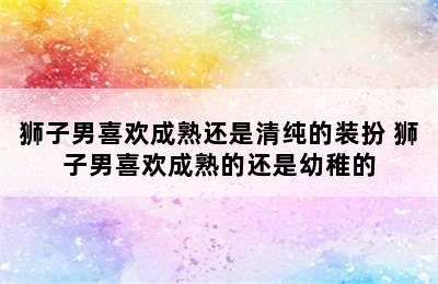 狮子男喜欢成熟还是清纯的装扮 狮子男喜欢成熟的还是幼稚的